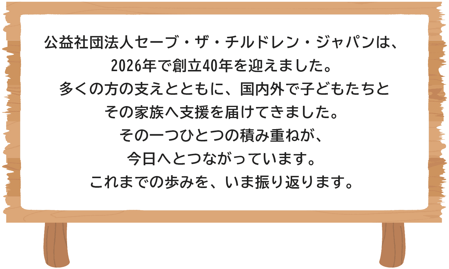 公益社団法人セーブ・ザ・チルドレン・ジャパンは、2026年で創立40年を迎えました。多くの方の支えとともに、国内外で子どもたちとその家族へ支援を届けてきました。その一つひとつの積み重ねが、今日へとつながっています。これまでの歩みを、いま振り返ります。