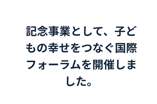 記念事業として、子どもの幸せをつなぐ国際フォーラムを開催しました。