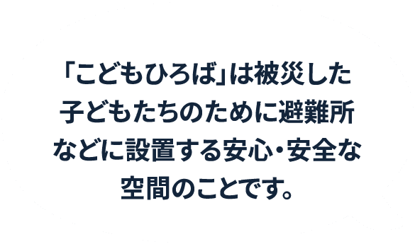 「こどもひろば」は被災した子どもたちのために避難所などに設置する安心・安全な空間のことです。
